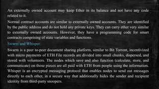 An externally owned account may keep Ether in its balance and not have any code
related to it.
Normal contract accounts are similar to externally owned accounts. They are identified
by the public address and do not hold any private keys. They can carry ether very similar
to externally owned accounts. However, they have a programming code for smart
contracts comprising of state variables and functions.
Swarm and Whisper:
Swarm is a peer to-peer document sharing platform, similar to Bit Torrent, incentivized
with micro payments of ETH File records are divided into small chunks, dispersed, and
stored with volunteers. The nodes which save and also function (calculate, store, and
communicate) on those pieces are all paid with ETH from people using the information.
Whisper is an encrypted messaging protocol that enables nodes to send out messages
directly to each other, in a secure way that additionally hides the sender and recipient
identity from third-party snoopers.
 