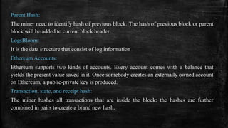 Parent Hash:
The miner need to identify hash of previous block. The hash of previous block or parent
block will be added to current block header
LogsBloom:
It is the data structure that consist of log information
Ethereum Accounts:
Ethereum supports two kinds of accounts. Every account comes with a balance that
yields the present value saved in it. Once somebody creates an externally owned account
on Ethereum, a public-private key is produced.
Transaction, state, and receipt hash:
The miner hashes all transactions that are inside the block; the hashes are further
combined in pairs to create a brand new hash.
 