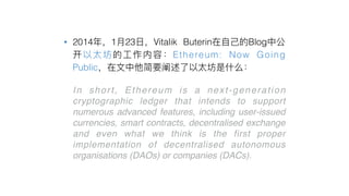 • 2014 1 23 Vitalik Buterin Blog
Ethereum: Now Going
Public
• In short, Ethereum is a next-generation
cryptographic ledger that intends to support
numerous advanced features, including user-issued
currencies, smart contracts, decentralised exchange
and even what we think is the first proper
implementation of decentralised autonomous
organisations (DAOs) or companies (DACs).
 