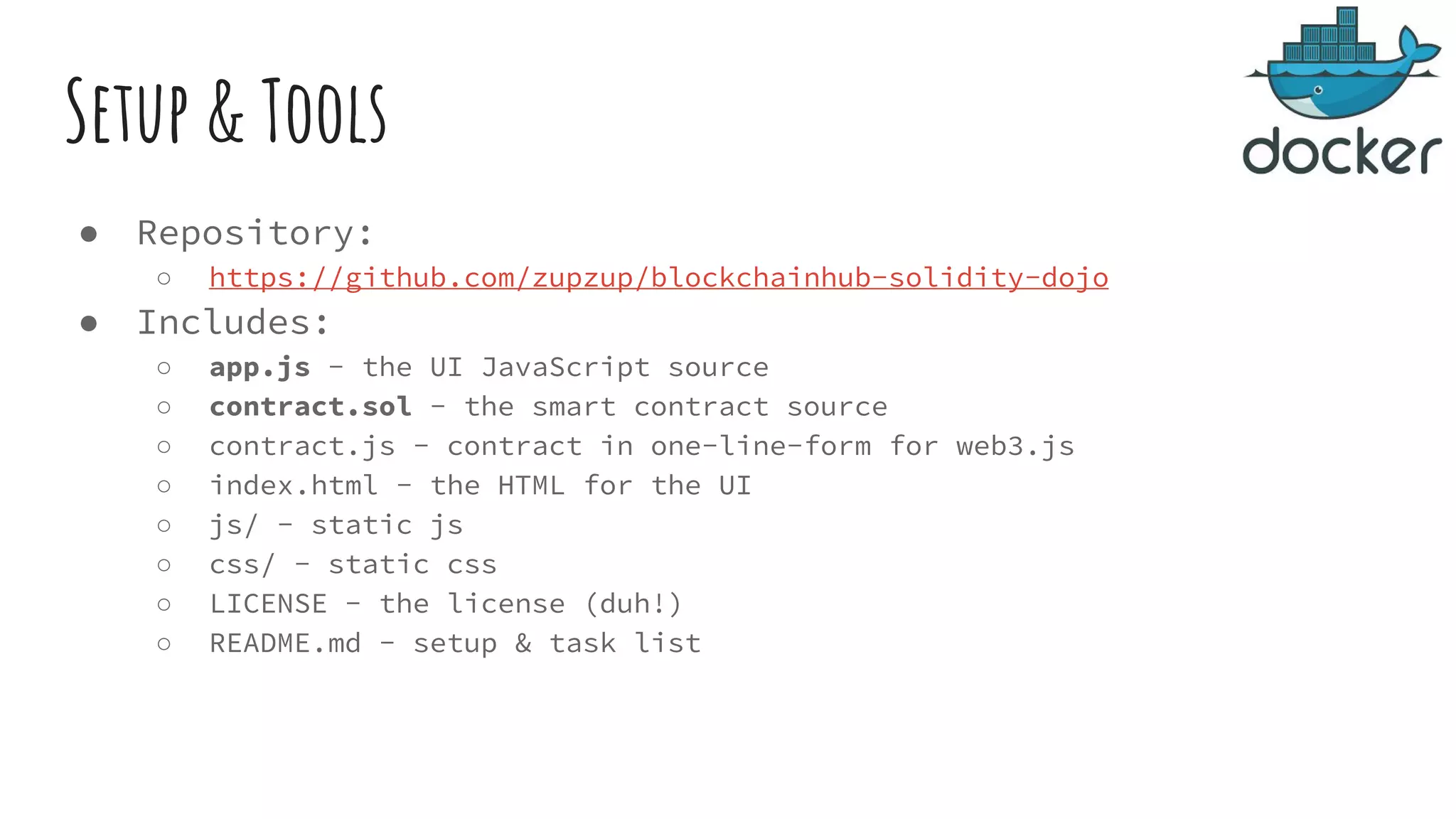 Setup & Tools ● Repository: ○ https://github.com/zupzup/blockchainhub-solidity-dojo ● Includes: ○ app.js - the UI JavaScript source ○ contract.sol - the smart contract source ○ contract.js - contract in one-line-form for web3.js ○ index.html - the HTML for the UI ○ js/ - static js ○ css/ - static css ○ LICENSE - the license (duh!) ○ README.md - setup & task list 