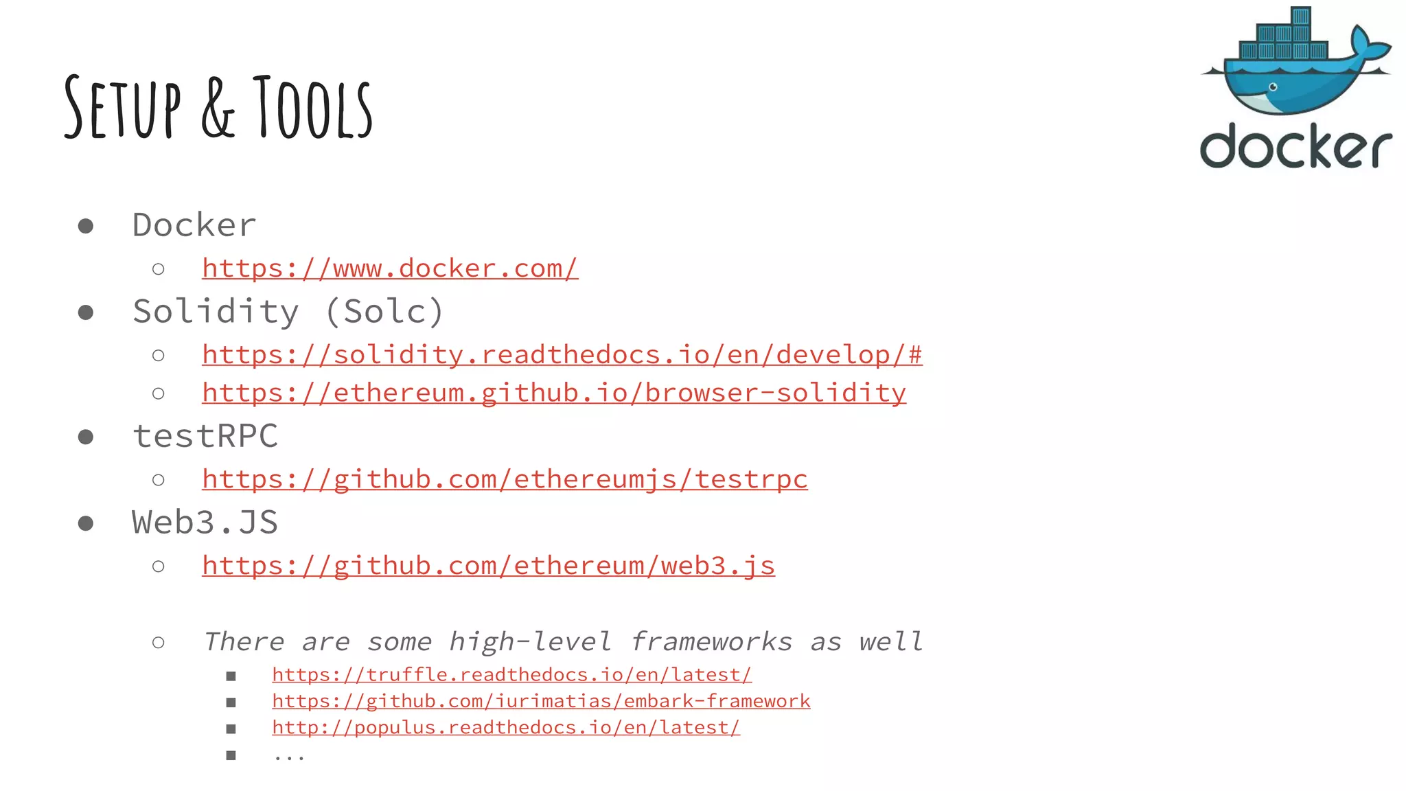 Setup & Tools ● Docker ○ https://www.docker.com/ ● Solidity (Solc) ○ https://solidity.readthedocs.io/en/develop/# ○ https://ethereum.github.io/browser-solidity ● testRPC ○ https://github.com/ethereumjs/testrpc ● Web3.JS ○ https://github.com/ethereum/web3.js ○ There are some high-level frameworks as well ■ https://truffle.readthedocs.io/en/latest/ ■ https://github.com/iurimatias/embark-framework ■ http://populus.readthedocs.io/en/latest/ ■ ... 