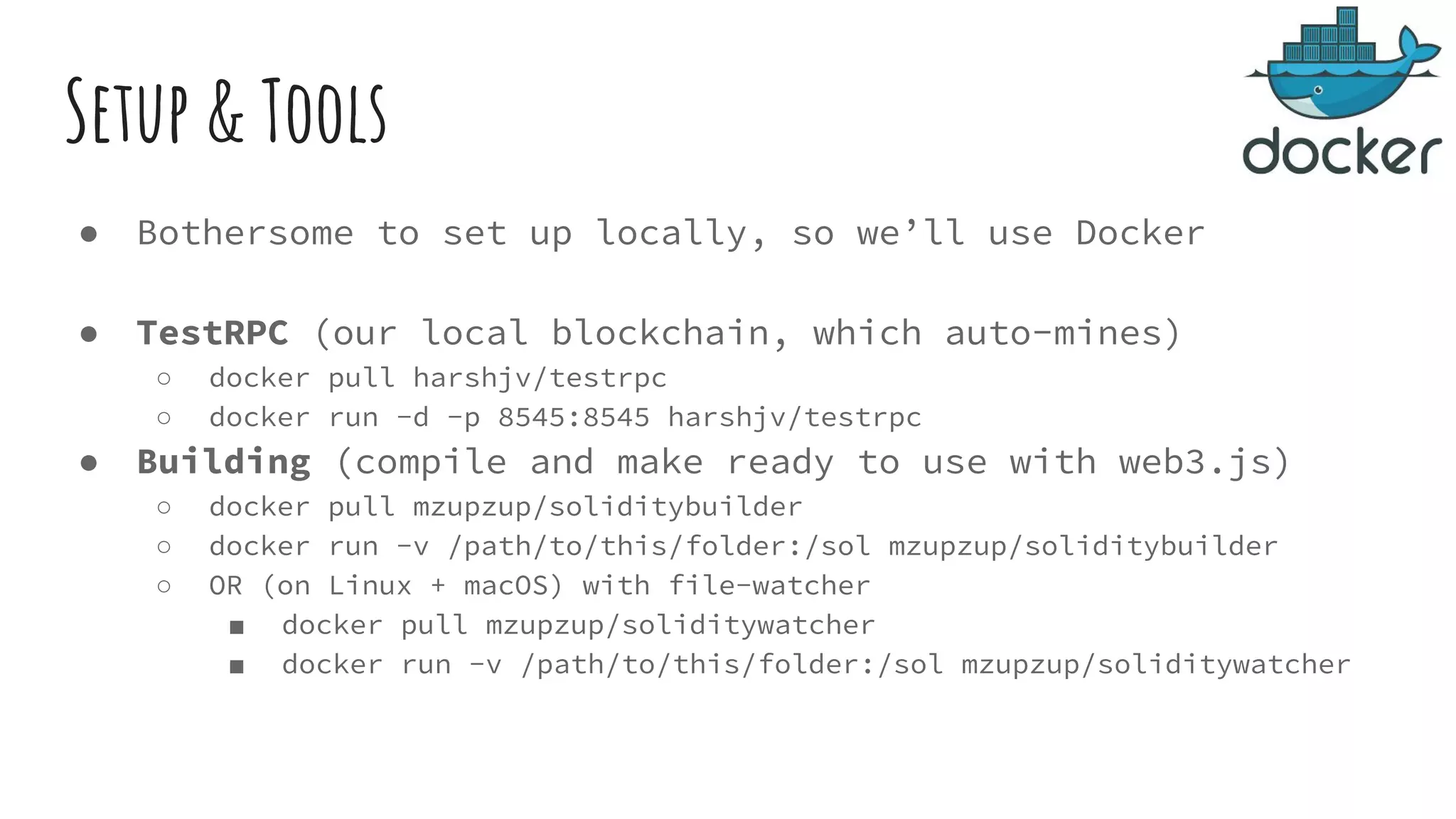 Setup & Tools ● Bothersome to set up locally, so we’ll use Docker ● TestRPC (our local blockchain, which auto-mines) ○ docker pull harshjv/testrpc ○ docker run -d -p 8545:8545 harshjv/testrpc ● Building (compile and make ready to use with web3.js) ○ docker pull mzupzup/soliditybuilder ○ docker run -v /path/to/this/folder:/sol mzupzup/soliditybuilder ○ OR (on Linux + macOS) with file-watcher ■ docker pull mzupzup/soliditywatcher ■ docker run -v /path/to/this/folder:/sol mzupzup/soliditywatcher 