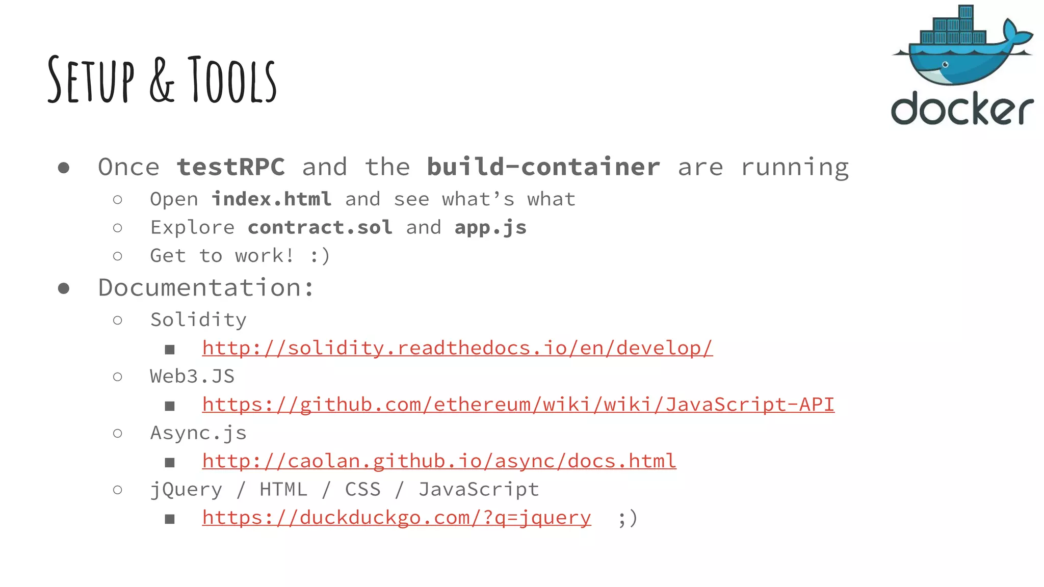 Setup & Tools ● Once testRPC and the build-container are running ○ Open index.html and see what’s what ○ Explore contract.sol and app.js ○ Get to work! :) ● Documentation: ○ Solidity ■ http://solidity.readthedocs.io/en/develop/ ○ Web3.JS ■ https://github.com/ethereum/wiki/wiki/JavaScript-API ○ Async.js ■ http://caolan.github.io/async/docs.html ○ jQuery / HTML / CSS / JavaScript ■ https://duckduckgo.com/?q=jquery ;) 