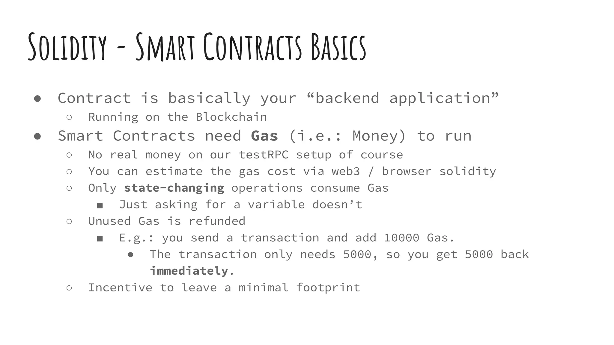 Solidity - Smart Contracts Basics ● Contract is basically your “backend application” ○ Running on the Blockchain ● Smart Contracts need Gas (i.e.: Money) to run ○ No real money on our testRPC setup of course ○ You can estimate the gas cost via web3 / browser solidity ○ Only state-changing operations consume Gas ■ Just asking for a variable doesn’t ○ Unused Gas is refunded ■ E.g.: you send a transaction and add 10000 Gas. ● The transaction only needs 5000, so you get 5000 back immediately. ○ Incentive to leave a minimal footprint 