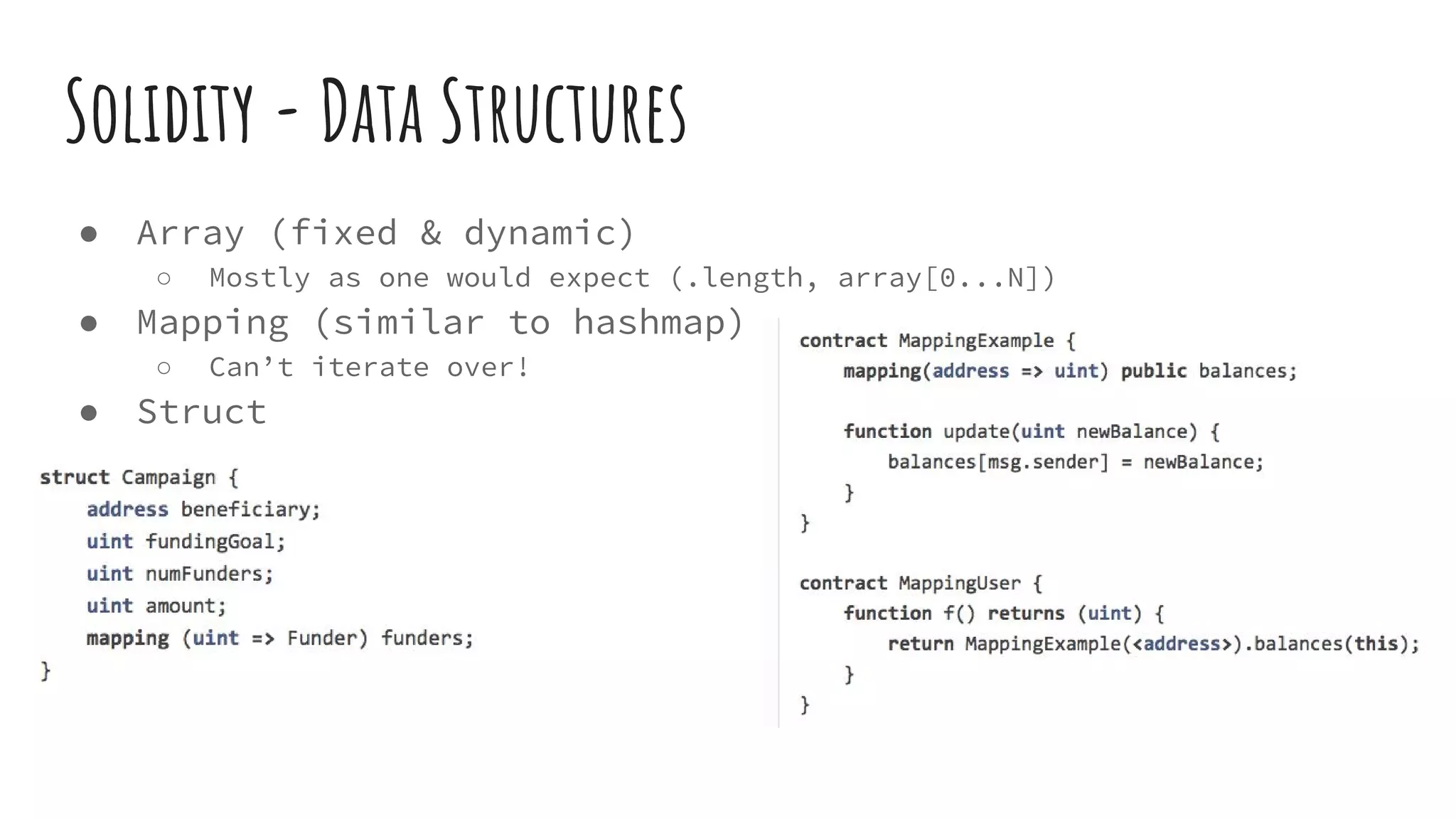 Solidity - Data Structures ● Array (fixed & dynamic) ○ Mostly as one would expect (.length, array[0...N]) ● Mapping (similar to hashmap) ○ Can’t iterate over! ● Struct 