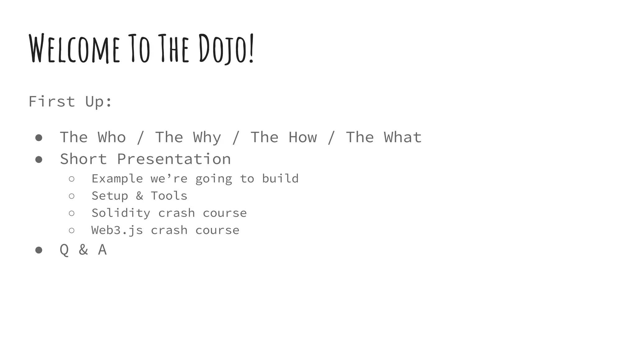 First Up: ● The Who / The Why / The How / The What ● Short Presentation ○ Example we’re going to build ○ Setup & Tools ○ Solidity crash course ○ Web3.js crash course ● Q & A Welcome To The Dojo! 