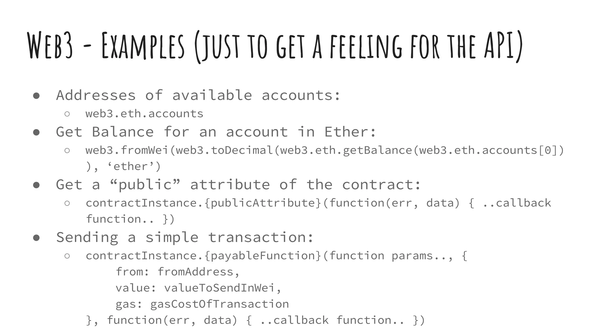 ● Addresses of available accounts: ○ web3.eth.accounts ● Get Balance for an account in Ether: ○ web3.fromWei(web3.toDecimal(web3.eth.getBalance(web3.eth.accounts[0]) ), ‘ether’) ● Get a “public” attribute of the contract: ○ contractInstance.{publicAttribute}(function(err, data) { ..callback function.. }) ● Sending a simple transaction: ○ contractInstance.{payableFunction}(function params.., { from: fromAddress, value: valueToSendInWei, gas: gasCostOfTransaction }, function(err, data) { ..callback function.. }) Web3 - Examples (just to get a feeling for the API) 