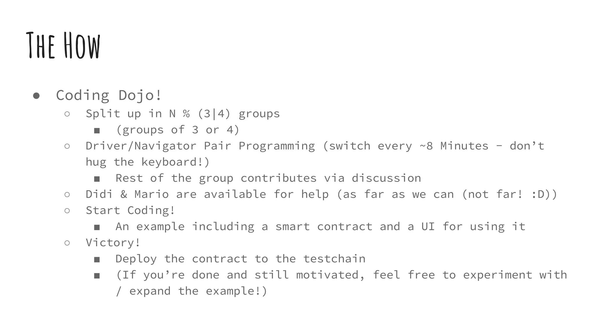 ● Coding Dojo! ○ Split up in N % (3|4) groups ■ (groups of 3 or 4) ○ Driver/Navigator Pair Programming (switch every ~8 Minutes - don’t hug the keyboard!) ■ Rest of the group contributes via discussion ○ Didi & Mario are available for help (as far as we can (not far! :D)) ○ Start Coding! ■ An example including a smart contract and a UI for using it ○ Victory! ■ Deploy the contract to the testchain ■ (If you’re done and still motivated, feel free to experiment with / expand the example!) The How 