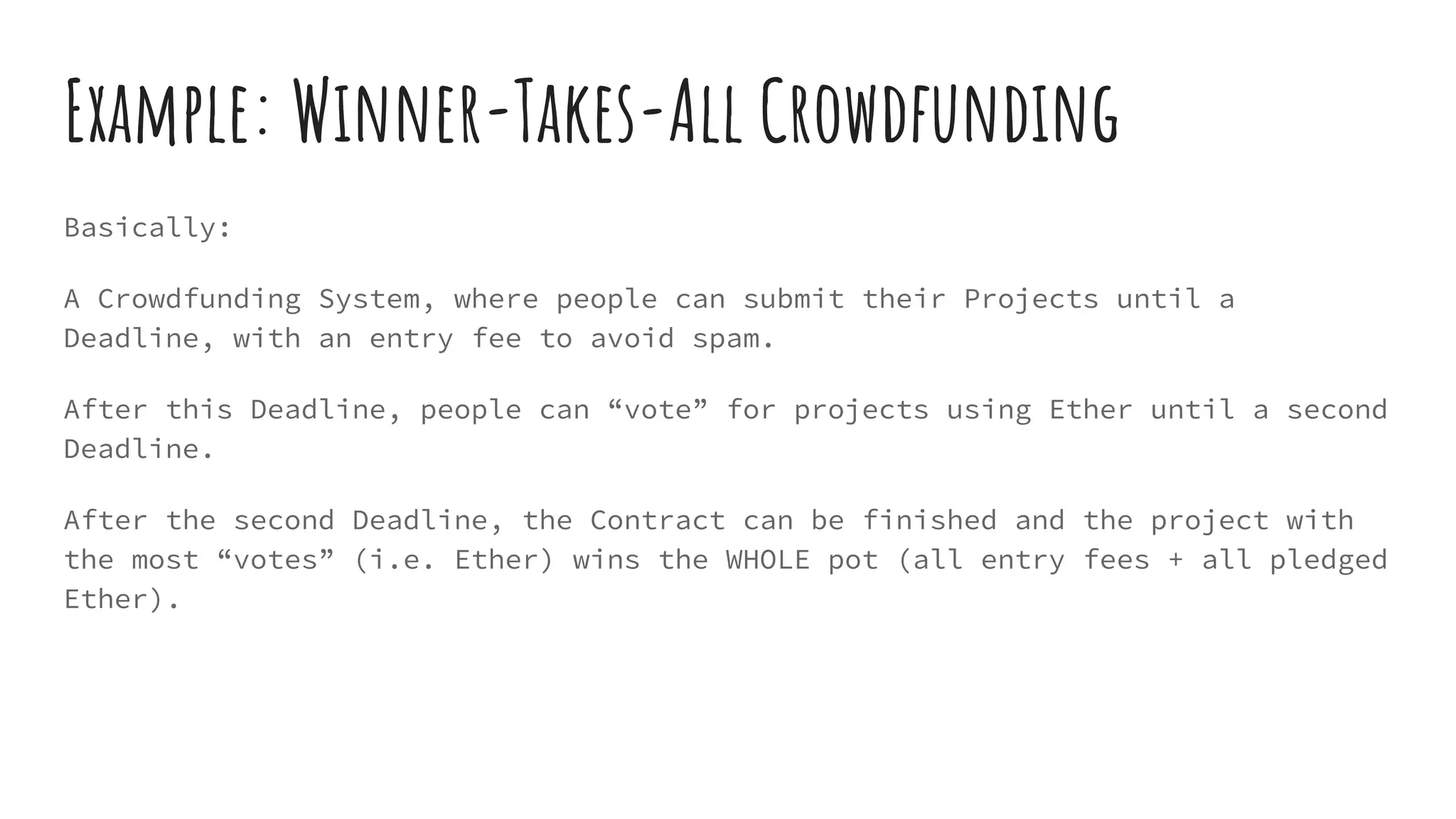 Example: Winner-Takes-All Crowdfunding Basically: A Crowdfunding System, where people can submit their Projects until a Deadline, with an entry fee to avoid spam. After this Deadline, people can “vote” for projects using Ether until a second Deadline. After the second Deadline, the Contract can be finished and the project with the most “votes” (i.e. Ether) wins the WHOLE pot (all entry fees + all pledged Ether). 