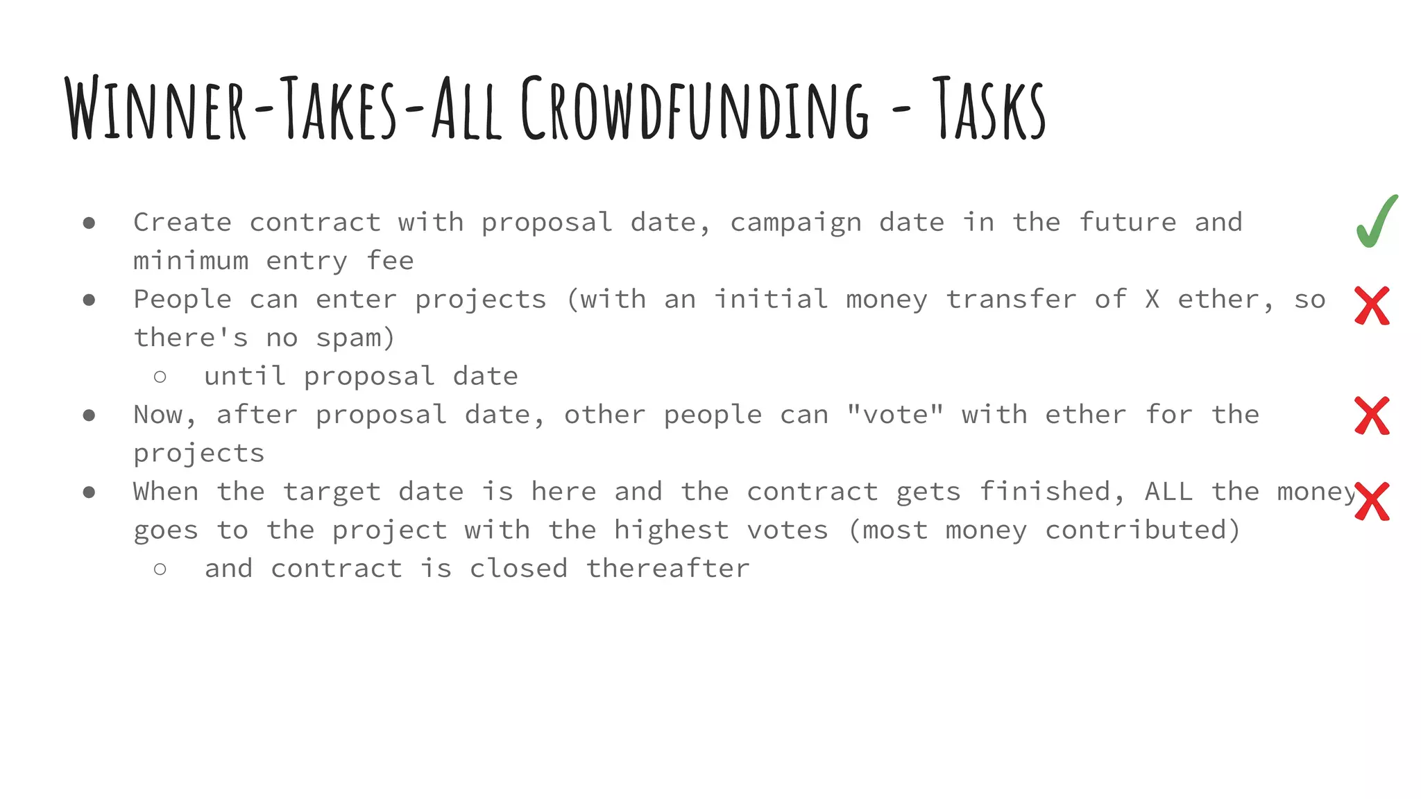 Winner-Takes-All Crowdfunding - Tasks ● Create contract with proposal date, campaign date in the future and minimum entry fee ● People can enter projects (with an initial money transfer of X ether, so there's no spam) ○ until proposal date ● Now, after proposal date, other people can "vote" with ether for the projects ● When the target date is here and the contract gets finished, ALL the money goes to the project with the highest votes (most money contributed) ○ and contract is closed thereafter 