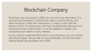 Blockchain Company
Blockchain was introduced in 2008. you can store any information. It is
secured and transparent. In Blockchain, data is saved in blocks, and
when the block is filled with information, it makes a chain with the
previous block. So hackers also can't hack the Blockchain because once
transactions enter in Blockchain, it can't be deleted or edited, and
transactions are visible to every network.
So you want to implement Blockchain in your business, you can contact
Sara Technologies. We provide services worldwide, and we have been
leading Blockchain providers since 2009.
 
