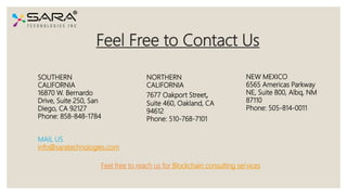 Feel Free to Contact Us
SOUTHERN
CALIFORNIA
16870 W. Bernardo
Drive, Suite 250, San
Diego, CA 92127
Phone: 858-848-1784
NORTHERN
CALIFORNIA
7677 Oakport Street,
Suite 460, Oakland, CA
94612
Phone: 510-768-7101
NEW MEXICO
6565 Americas Parkway
NE, Suite 800, Albq, NM
87110
Phone: 505-814-0011
MAIL US
info@saratechnologies.com
Feel free to reach us for Blockchain consulting services
 