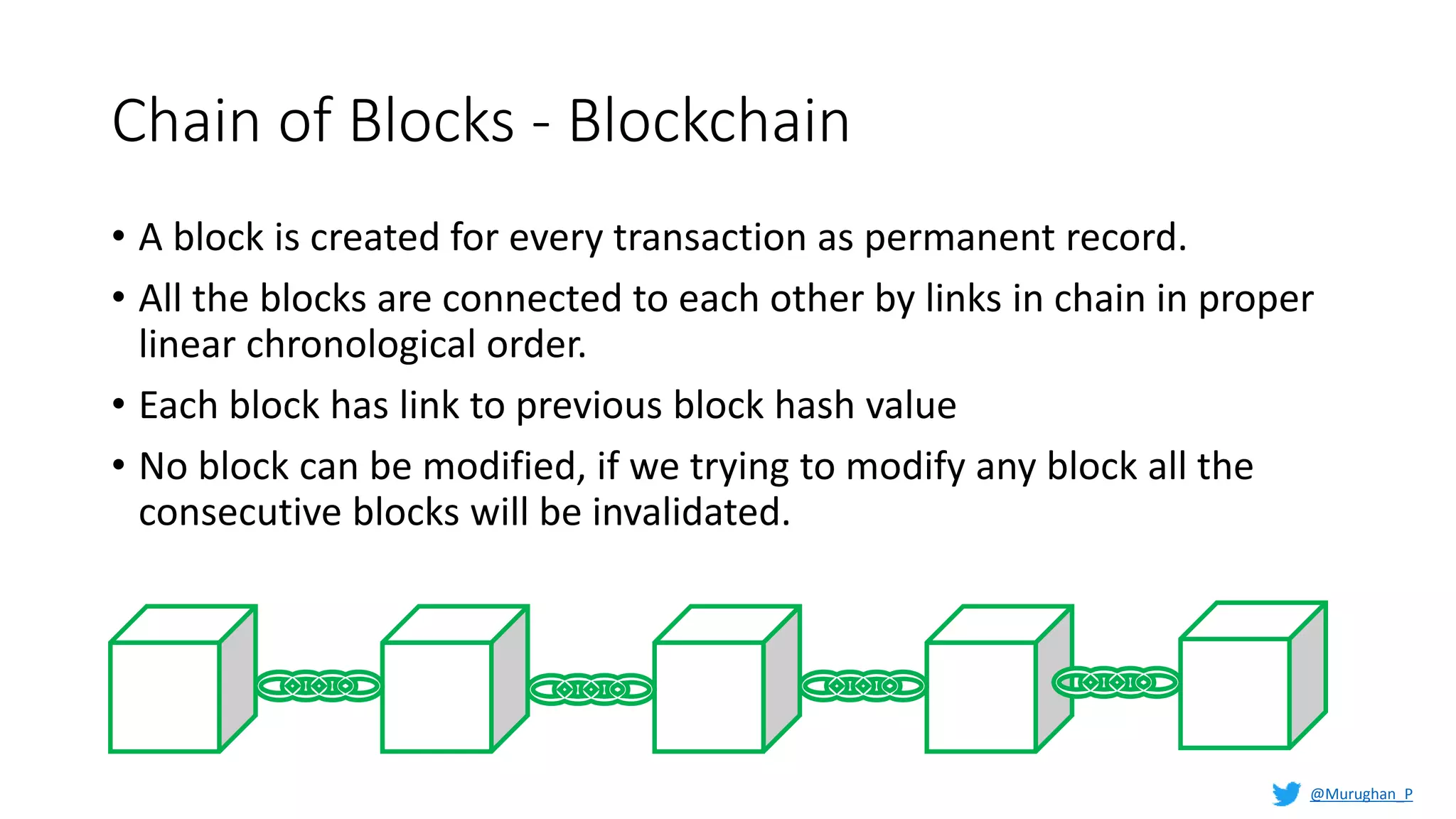 Chain of Blocks - Blockchain
• A block is created for every transaction as permanent record.
• All the blocks are connected to each other by links in chain in proper
linear chronological order.
• Each block has link to previous block hash value
• No block can be modified, if we trying to modify any block all the
consecutive blocks will be invalidated.
@Murughan_P
 
