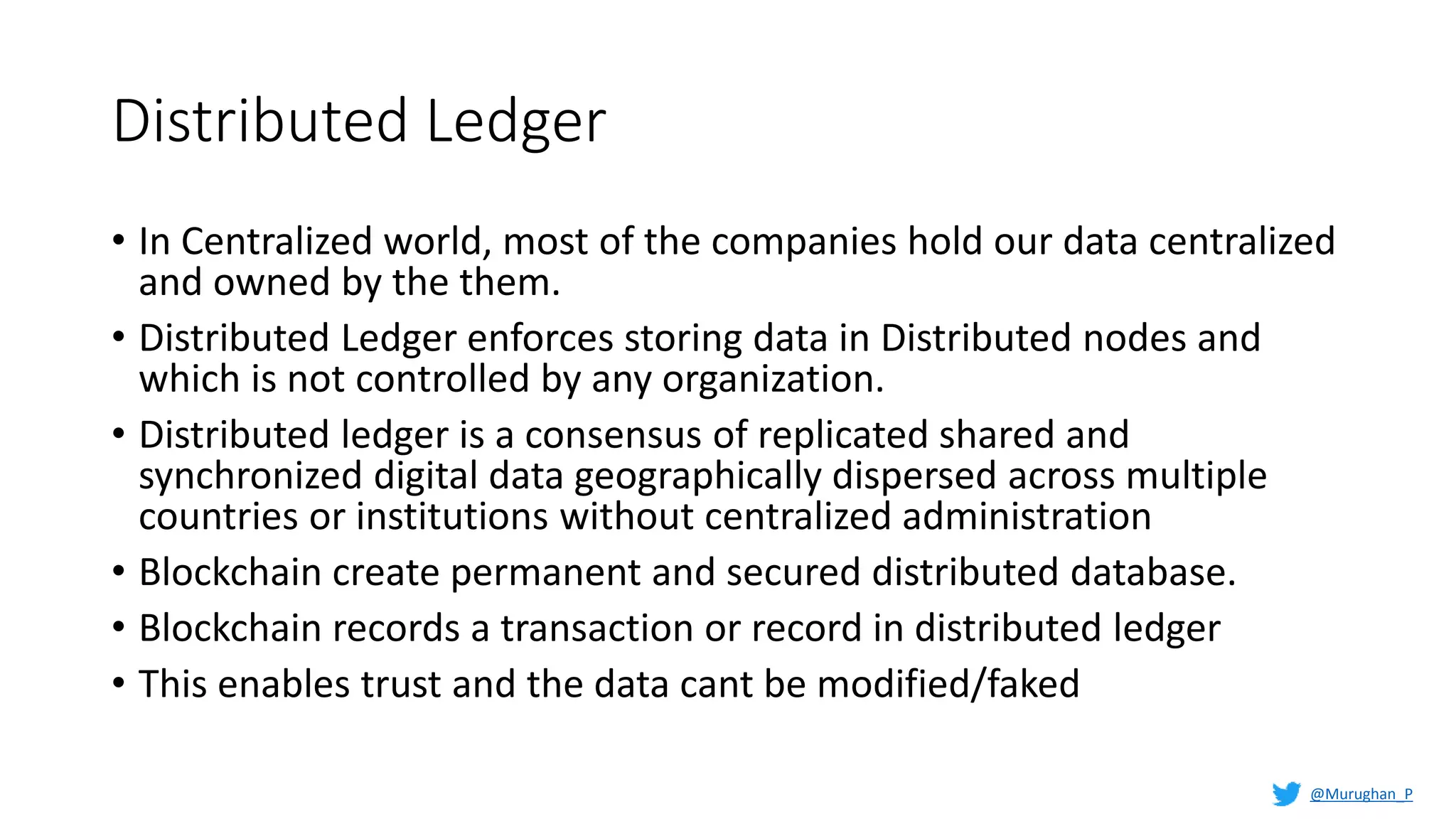 Distributed Ledger
• In Centralized world, most of the companies hold our data centralized
and owned by the them.
• Distributed Ledger enforces storing data in Distributed nodes and
which is not controlled by any organization.
• Distributed ledger is a consensus of replicated shared and
synchronized digital data geographically dispersed across multiple
countries or institutions without centralized administration
• Blockchain create permanent and secured distributed database.
• Blockchain records a transaction or record in distributed ledger
• This enables trust and the data cant be modified/faked
@Murughan_P
 