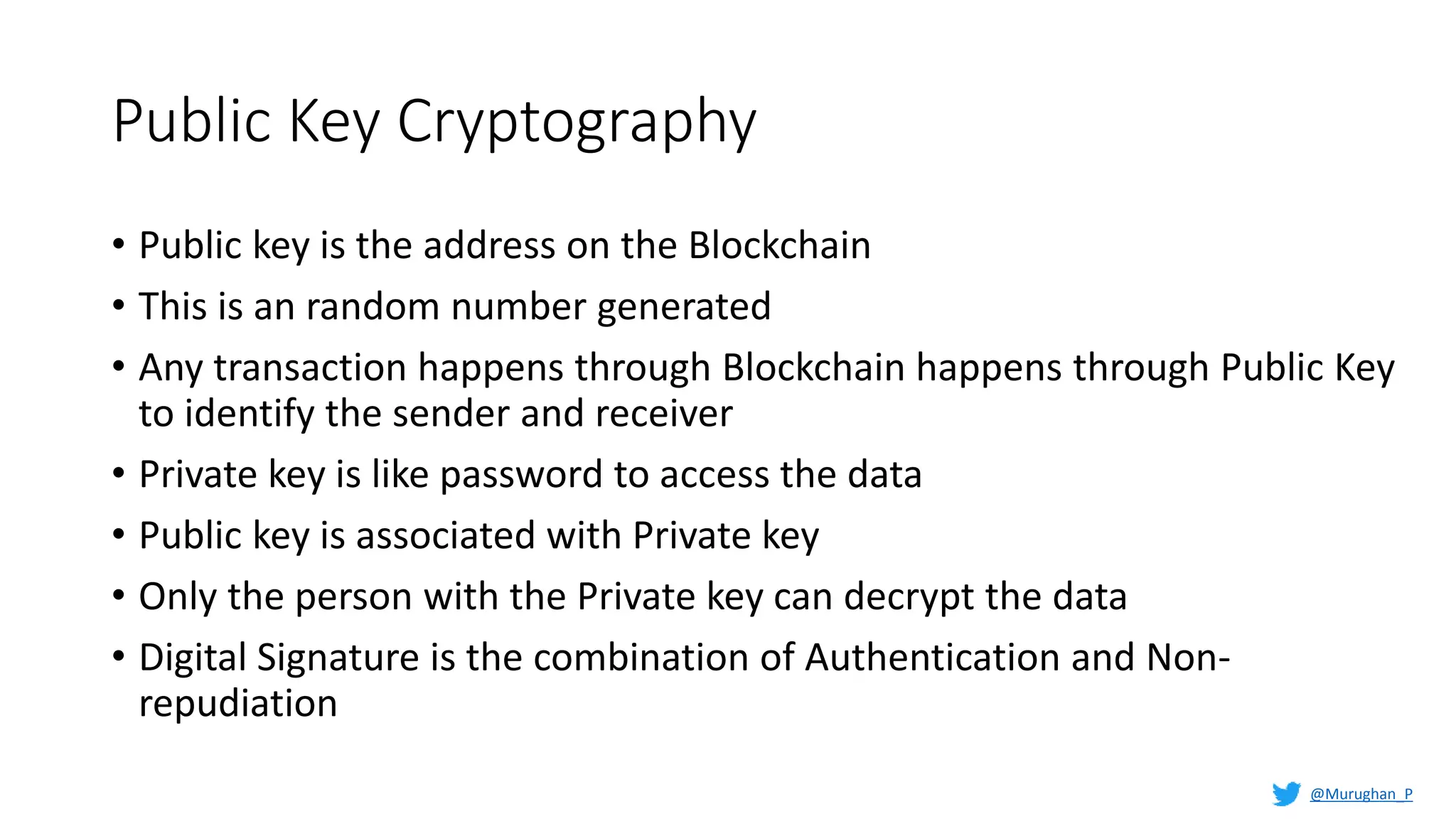 Public Key Cryptography
• Public key is the address on the Blockchain
• This is an random number generated
• Any transaction happens through Blockchain happens through Public Key
to identify the sender and receiver
• Private key is like password to access the data
• Public key is associated with Private key
• Only the person with the Private key can decrypt the data
• Digital Signature is the combination of Authentication and Non-
repudiation
@Murughan_P
 