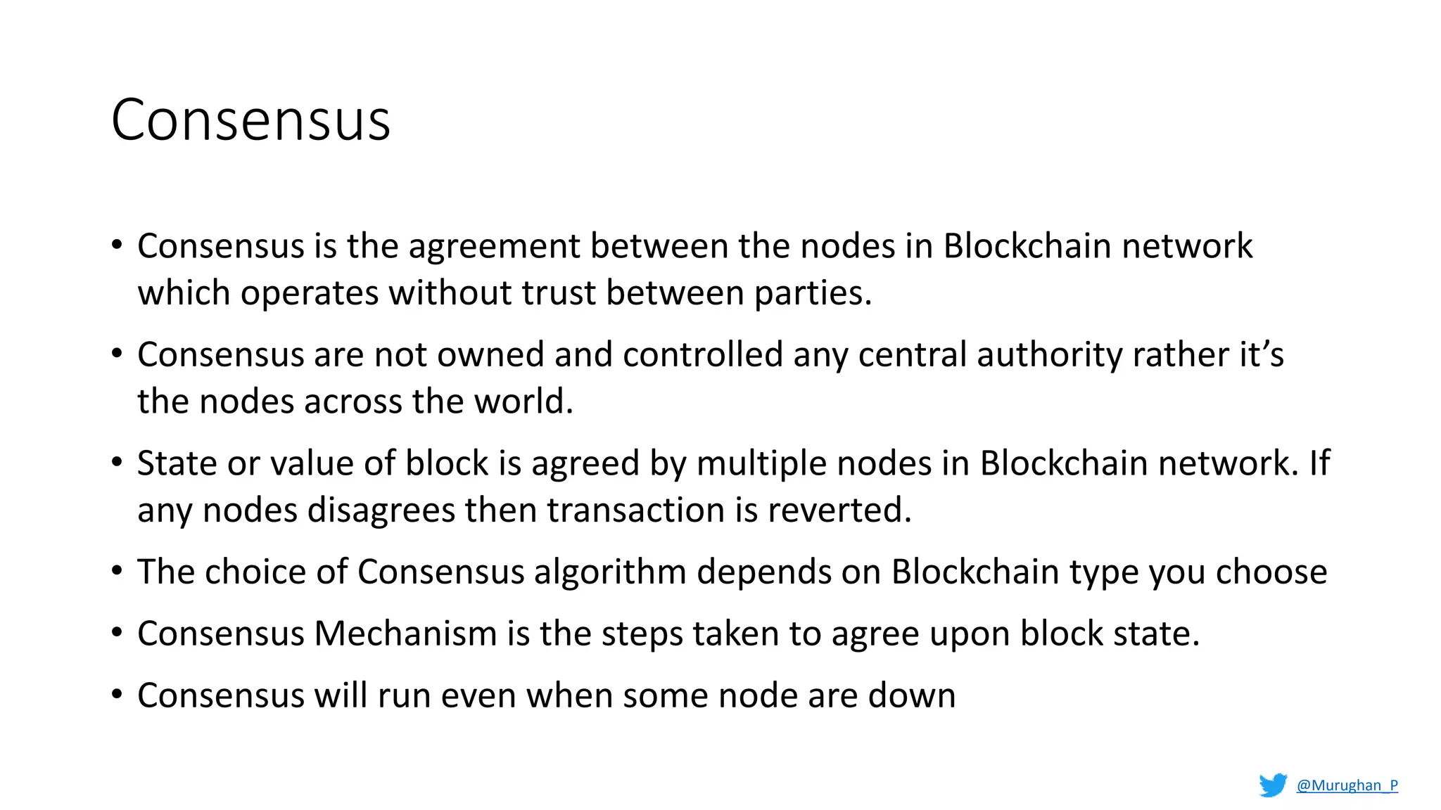 Consensus
• Consensus is the agreement between the nodes in Blockchain network
which operates without trust between parties.
• Consensus are not owned and controlled any central authority rather it’s
the nodes across the world.
• State or value of block is agreed by multiple nodes in Blockchain network. If
any nodes disagrees then transaction is reverted.
• The choice of Consensus algorithm depends on Blockchain type you choose
• Consensus Mechanism is the steps taken to agree upon block state.
• Consensus will run even when some node are down
@Murughan_P
 