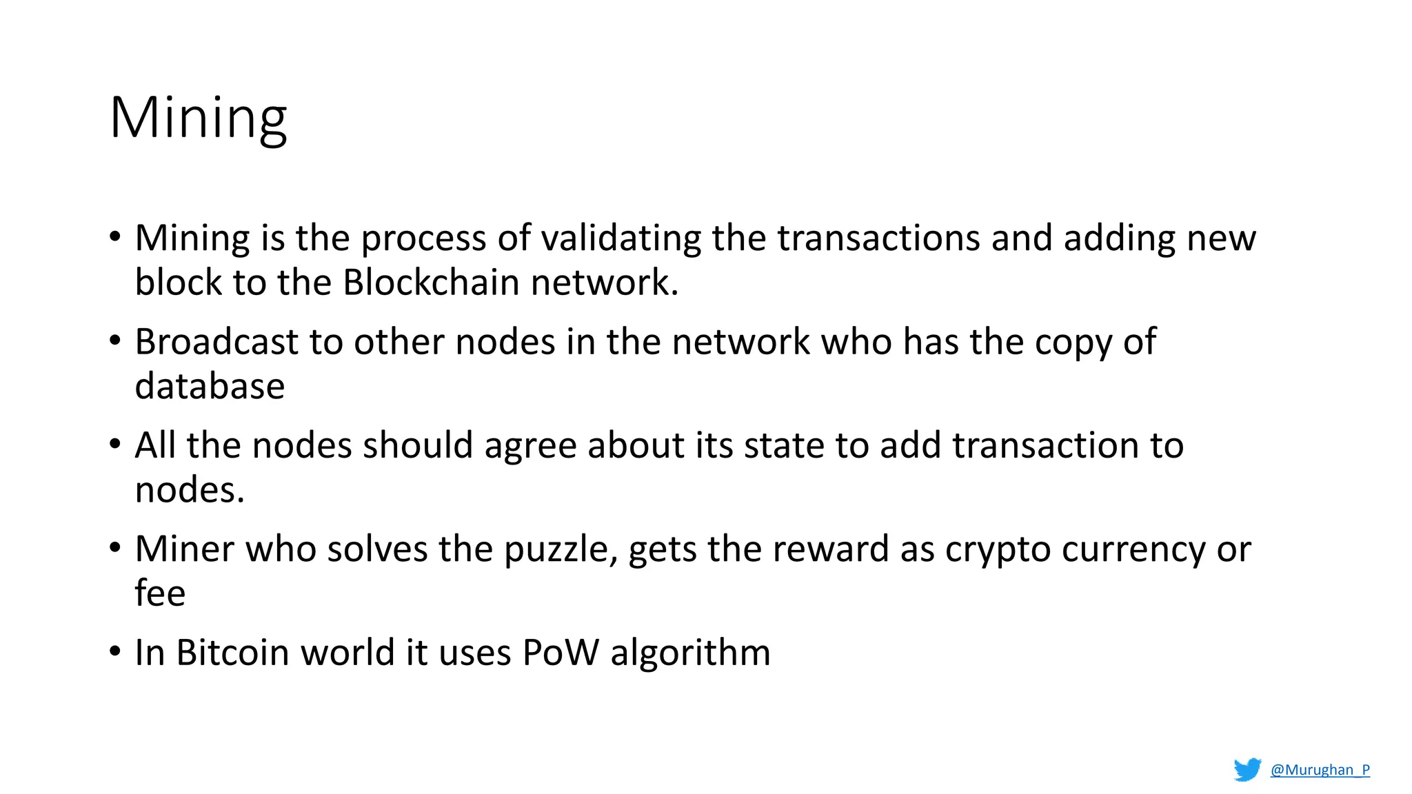 Mining
• Mining is the process of validating the transactions and adding new
block to the Blockchain network.
• Broadcast to other nodes in the network who has the copy of
database
• All the nodes should agree about its state to add transaction to
nodes.
• Miner who solves the puzzle, gets the reward as crypto currency or
fee
• In Bitcoin world it uses PoW algorithm
@Murughan_P
 