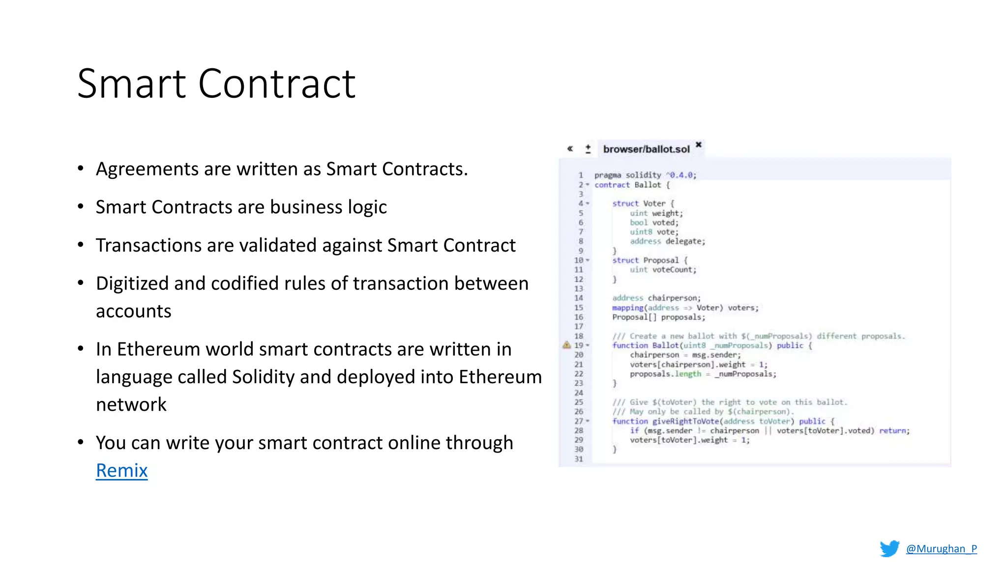 Smart Contract
• Agreements are written as Smart Contracts.
• Smart Contracts are business logic
• Transactions are validated against Smart Contract
• Digitized and codified rules of transaction between
accounts
• In Ethereum world smart contracts are written in
language called Solidity and deployed into Ethereum
network
• You can write your smart contract online through
Remix
@Murughan_P
 