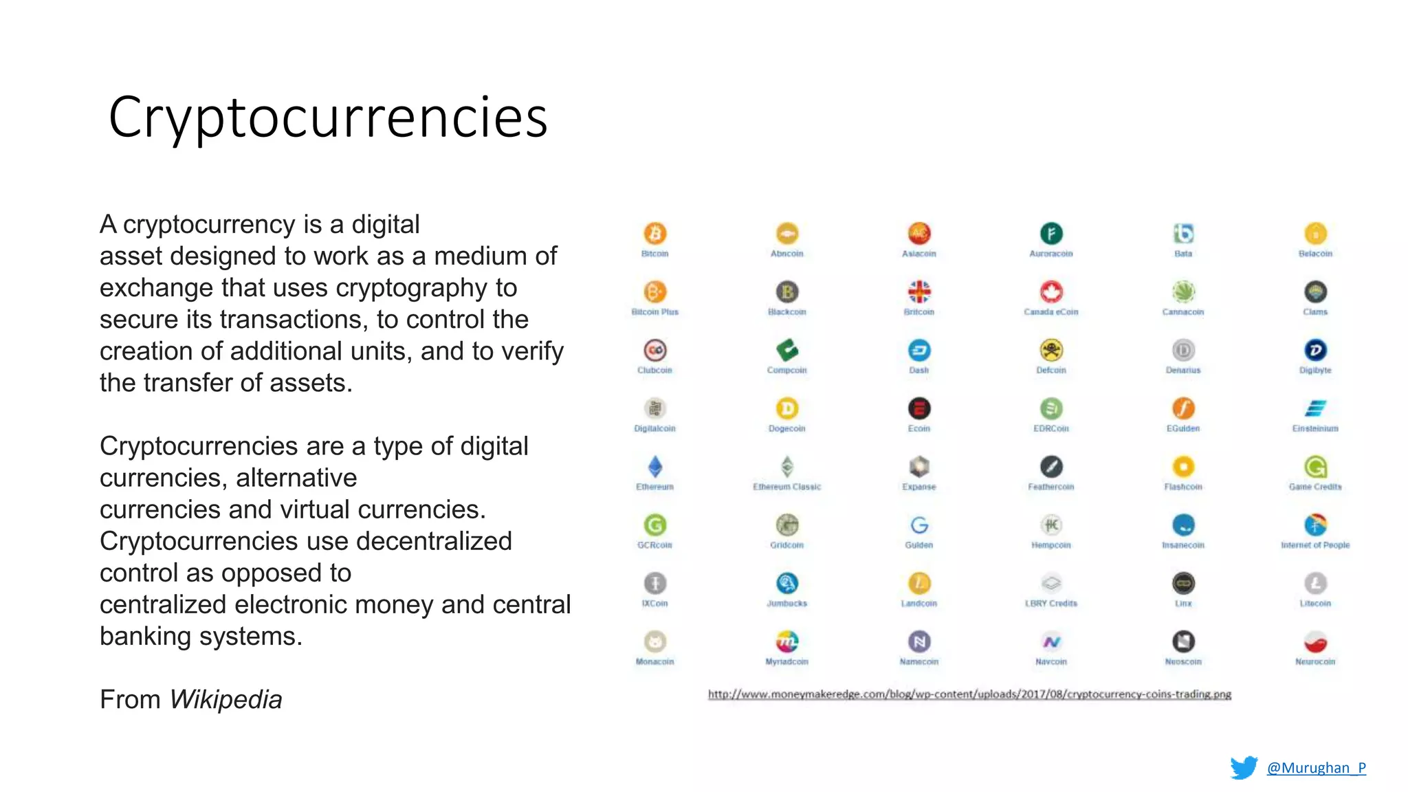 Cryptocurrencies
A cryptocurrency is a digital
asset designed to work as a medium of
exchange that uses cryptography to
secure its transactions, to control the
creation of additional units, and to verify
the transfer of assets.
Cryptocurrencies are a type of digital
currencies, alternative
currencies and virtual currencies.
Cryptocurrencies use decentralized
control as opposed to
centralized electronic money and central
banking systems.
From Wikipedia
@Murughan_P
 