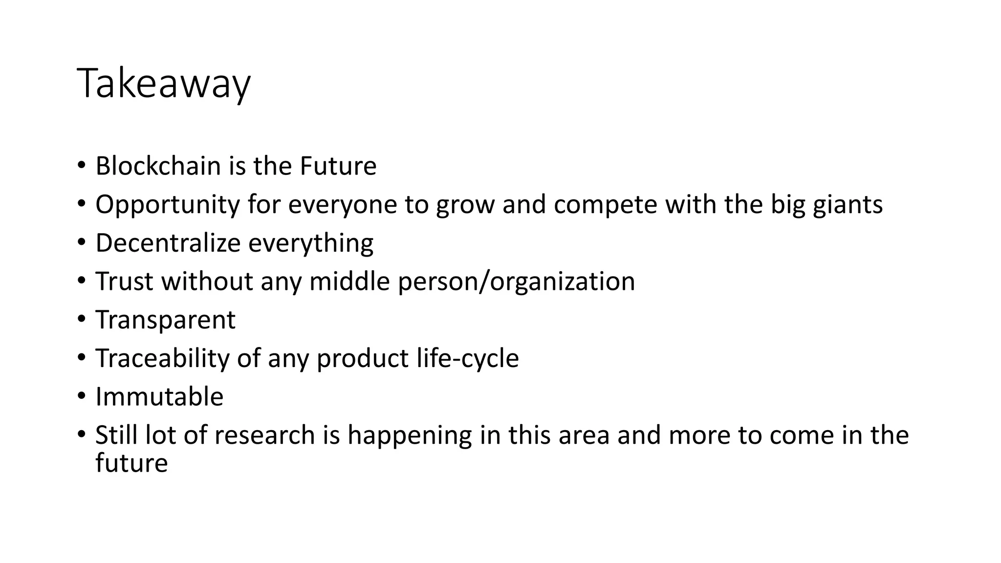Takeaway
• Blockchain is the Future
• Opportunity for everyone to grow and compete with the big giants
• Decentralize everything
• Trust without any middle person/organization
• Transparent
• Traceability of any product life-cycle
• Immutable
• Still lot of research is happening in this area and more to come in the
future
 