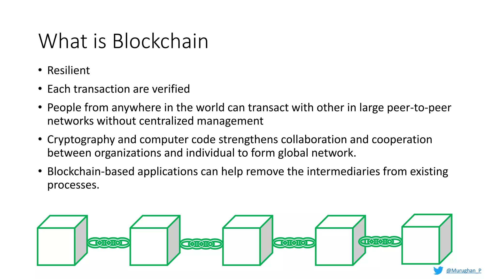 What is Blockchain
• Resilient
• Each transaction are verified
• People from anywhere in the world can transact with other in large peer-to-peer
networks without centralized management
• Cryptography and computer code strengthens collaboration and cooperation
between organizations and individual to form global network.
• Blockchain-based applications can help remove the intermediaries from existing
processes.
@Murughan_P
 