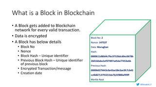 What is a Block in Blockchain
• A Block gets added to Blockchain
network for every valid transaction.
• Data is encrypted
• A Block has below details
• Block No
• Nonce
• Block Hash – Unique identifier
• Previous Block Hash – Unique identifier
of previous block
• Encrypted Transaction/message
• Creation date
Block No: 2
Nonce: 147537
Data: Murughan
Hash:
0000611d80d4c7fec97526dcd0ec0678b
2b0160abe2af5f7897ad5da77453e6b
Previous Hash:
0000b8379443c0e43ae58e3ae3fc7cb43
cc4b827c3791015da7b25f886af99ff
Merkle Root
@Murughan_P
 