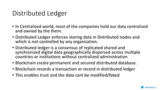 Distributed Ledger
• In Centralized world, most of the companies hold our data centralized
and owned by the them.
• Distributed Ledger enforces storing data in Distributed nodes and
which is not controlled by any organization.
• Distributed ledger is a consensus of replicated shared and
synchronized digital data geographically dispersed across multiple
countries or institutions without centralized administration
• Blockchain create permanent and secured distributed database.
• Blockchain records a transaction or record in distributed ledger
• This enables trust and the data cant be modified/faked
@Murughan_P
 