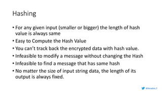 Hashing
• For any given input (smaller or bigger) the length of hash
value is always same
• Easy to Compute the Hash Value
• You can’t track back the encrypted data with hash value.
• Infeasible to modify a message without changing the Hash
• Infeasible to find a message that has same hash
• No matter the size of input string data, the length of its
output is always fixed.
@Murughan_P
 