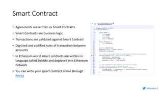 Smart Contract
• Agreements are written as Smart Contracts.
• Smart Contracts are business logic
• Transactions are validated against Smart Contract
• Digitized and codified rules of transaction between
accounts
• In Ethereum world smart contracts are written in
language called Solidity and deployed into Ethereum
network
• You can write your smart contract online through
Remix
@Murughan_P
 