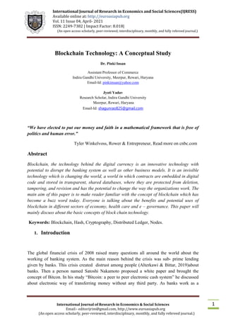 International Journal of Research in Economics and Social Sciences(IJRESS)
Available online at: http://euroasiapub.org
Vol. 11 Issue 04, April- 2021
ISSN: 2249-7382 | Impact Factor: 8.018|
(An open access scholarly, peer-reviewed, interdisciplinary, monthly, and fully refereed journal.)
International Journal of Research in Economics & Social Sciences
Email:- editorijrim@gmail.com, http://www.euroasiapub.org
(An open access scholarly, peer-reviewed, interdisciplinary, monthly, and fully refereed journal.)
1
Blockchain Technology: A Conceptual Study
Dr. Pinki Insan
Assistant Professor of Commerce
Indira Gandhi University, Meerpur, Rewari, Haryana
Email-Id: pinkiinsan@yahoo.com
Jyoti Yadav
Research Scholar, Indira Gandhi University
Meerpur, Rewari, Haryana
Email-Id: shagunrao825@gmail.com
“We have elected to put our money and faith in a mathematical framework that is free of
politics and human error.”
Tyler Winkelvoss, Rower & Entrepreneur, Read more on cnbc.com
Abstract
Blockchain, the technology behind the digital currency is an innovative technology with
potential to disrupt the banking system as well as other business models. It is an invisible
technology which is changing the world, a world in which contracts are embedded in digital
code and stored in transparent, shared databases, where they are protected from deletion,
tampering, and revision and has the potential to change the way the organizations work. The
main aim of this paper is to make reader familiar with the concept of blockchain which has
become a buzz word today. Everyone is talking about the benefits and potential uses of
blockchain in different sectors of economy, health care and e – governance. This paper will
mainly discuss about the basic concepts of block chain technology.
Keywords: Blockchain, Hash, Cryptography, Distributed Ledger, Nodes.
1. Introduction
The global financial crisis of 2008 raised many questions all around the world about the
working of banking system. As the main reason behind the crisis was sub- prime lending
given by banks. This crisis created distrust among people (Alterkawi & Bittar, 2019)about
banks. Then a person named Satoshi Nakamoto proposed a white paper and brought the
concept of Bitcon. In his study “Bitcoin: a peer to peer electronic cash system” he discussed
about electronic way of transferring money without any third party. As banks work as a
 