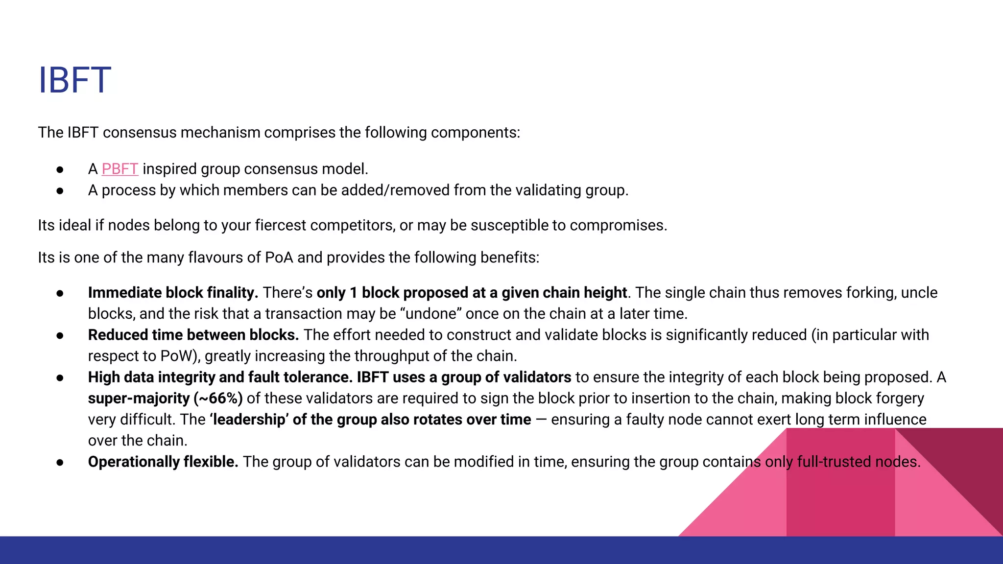 IBFT
The IBFT consensus mechanism comprises the following components:
● A PBFT inspired group consensus model.
● A process by which members can be added/removed from the validating group.
Its ideal if nodes belong to your fiercest competitors, or may be susceptible to compromises.
Its is one of the many flavours of PoA and provides the following benefits:
● Immediate block finality. There’s only 1 block proposed at a given chain height. The single chain thus removes forking, uncle
blocks, and the risk that a transaction may be “undone” once on the chain at a later time.
● Reduced time between blocks. The effort needed to construct and validate blocks is significantly reduced (in particular with
respect to PoW), greatly increasing the throughput of the chain.
● High data integrity and fault tolerance. IBFT uses a group of validators to ensure the integrity of each block being proposed. A
super-majority (~66%) of these validators are required to sign the block prior to insertion to the chain, making block forgery
very difficult. The ‘leadership’ of the group also rotates over time — ensuring a faulty node cannot exert long term influence
over the chain.
● Operationally flexible. The group of validators can be modified in time, ensuring the group contains only full-trusted nodes.
 