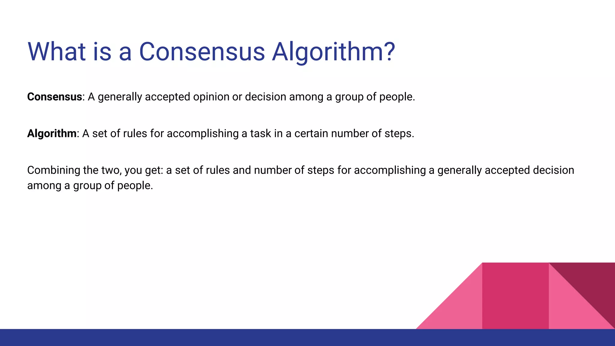 What is a Consensus Algorithm?
Consensus: A generally accepted opinion or decision among a group of people.
Algorithm: A set of rules for accomplishing a task in a certain number of steps.
Combining the two, you get: a set of rules and number of steps for accomplishing a generally accepted decision
among a group of people.
 