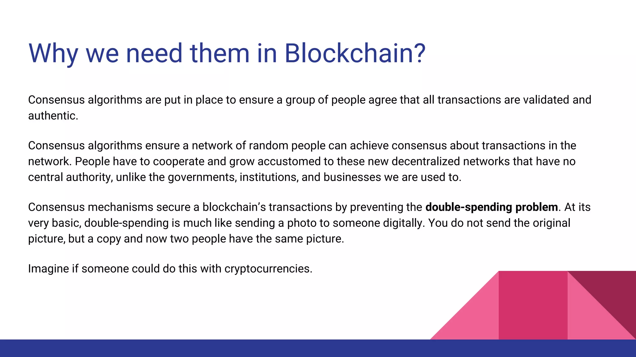 Why we need them in Blockchain?
Consensus algorithms are put in place to ensure a group of people agree that all transactions are validated and
authentic.
Consensus algorithms ensure a network of random people can achieve consensus about transactions in the
network. People have to cooperate and grow accustomed to these new decentralized networks that have no
central authority, unlike the governments, institutions, and businesses we are used to.
Consensus mechanisms secure a blockchain’s transactions by preventing the double-spending problem. At its
very basic, double-spending is much like sending a photo to someone digitally. You do not send the original
picture, but a copy and now two people have the same picture.
Imagine if someone could do this with cryptocurrencies.
 