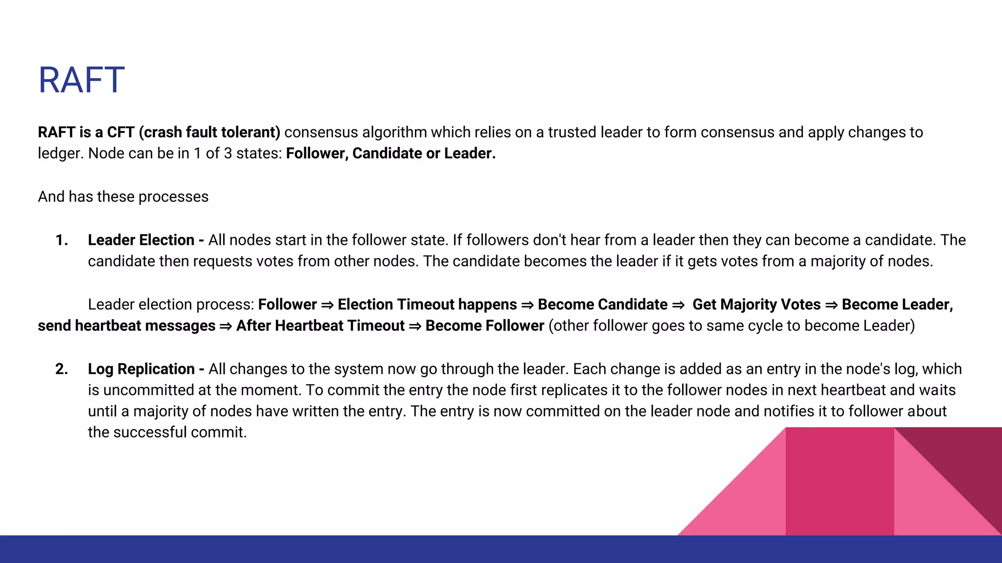 RAFT
RAFT is a CFT (crash fault tolerant) consensus algorithm which relies on a trusted leader to form consensus and apply changes to
ledger. Node can be in 1 of 3 states: Follower, Candidate or Leader.
And has these processes
1. Leader Election - All nodes start in the follower state. If followers don't hear from a leader then they can become a candidate. The
candidate then requests votes from other nodes. The candidate becomes the leader if it gets votes from a majority of nodes.
Leader election process: Follower ⇒ Election Timeout happens ⇒ Become Candidate ⇒ Get Majority Votes ⇒ Become Leader,
send heartbeat messages ⇒ After Heartbeat Timeout ⇒ Become Follower (other follower goes to same cycle to become Leader)
2. Log Replication - All changes to the system now go through the leader. Each change is added as an entry in the node's log, which
is uncommitted at the moment. To commit the entry the node first replicates it to the follower nodes in next heartbeat and waits
until a majority of nodes have written the entry. The entry is now committed on the leader node and notifies it to follower about
the successful commit.
 