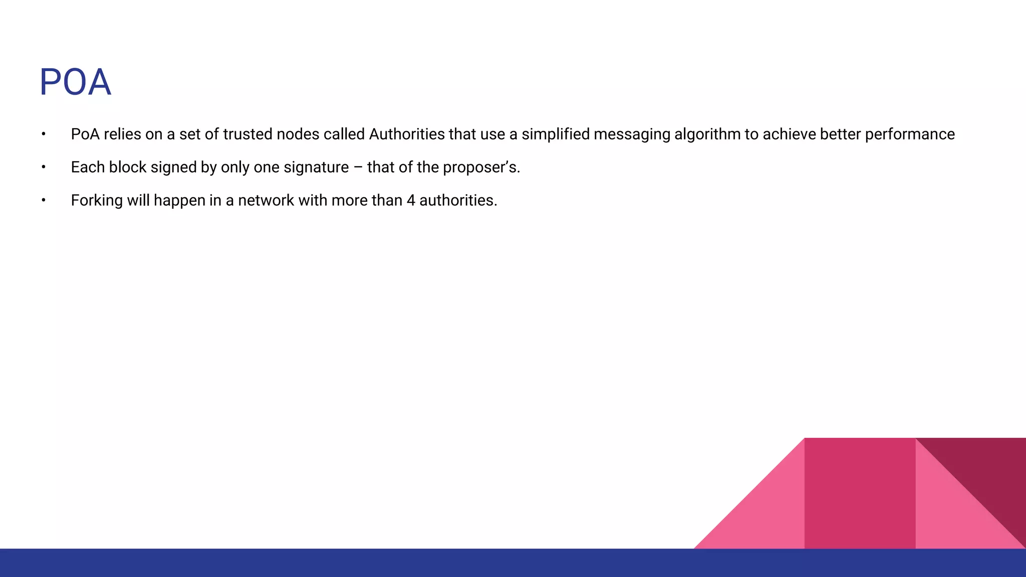 POA
• PoA relies on a set of trusted nodes called Authorities that use a simplified messaging algorithm to achieve better performance
• Each block signed by only one signature – that of the proposer’s.
• Forking will happen in a network with more than 4 authorities.
 