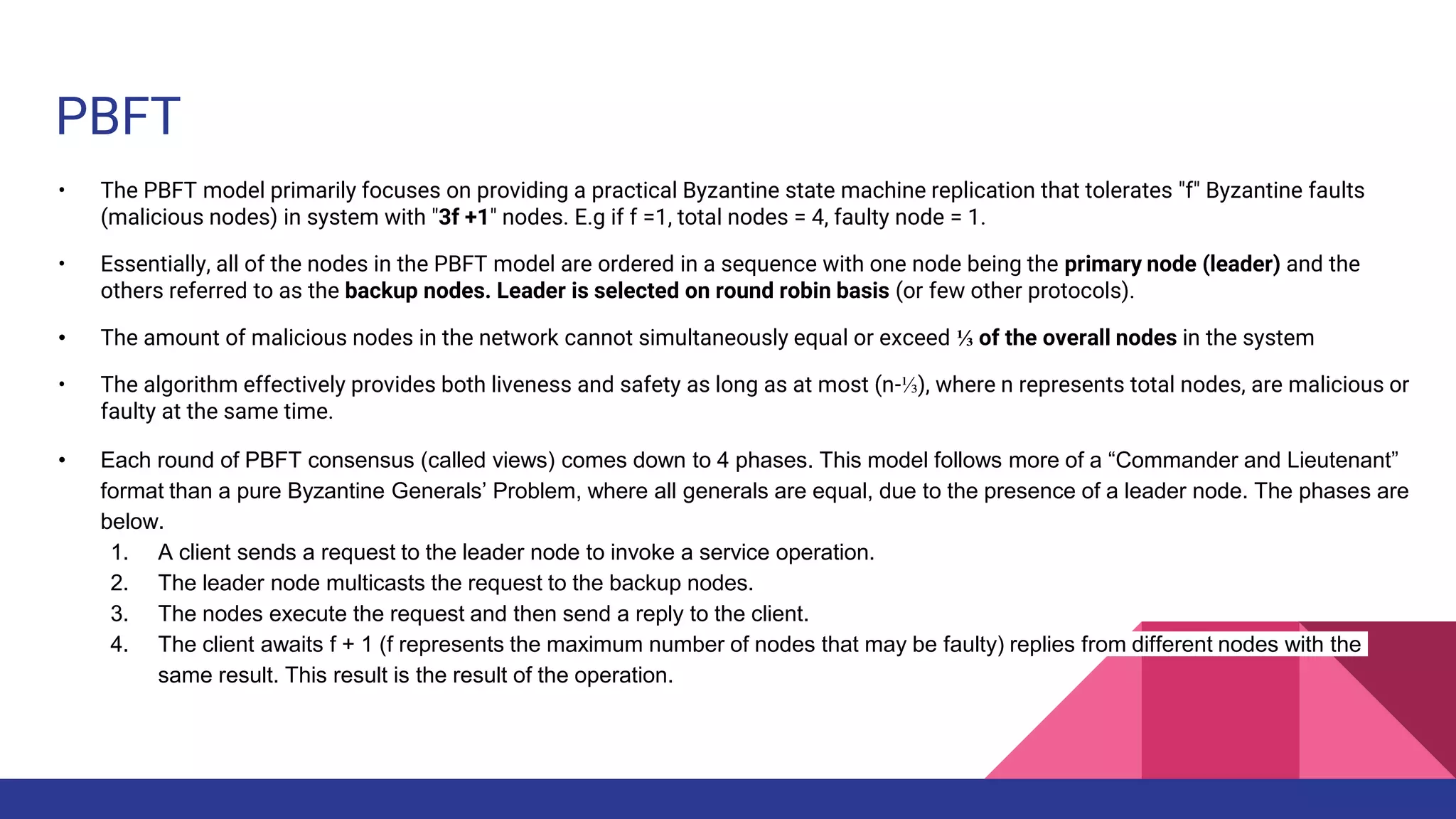 PBFT
• The PBFT model primarily focuses on providing a practical Byzantine state machine replication that tolerates "f" Byzantine faults
(malicious nodes) in system with "3f +1" nodes. E.g if f =1, total nodes = 4, faulty node = 1.
• Essentially, all of the nodes in the PBFT model are ordered in a sequence with one node being the primary node (leader) and the
others referred to as the backup nodes. Leader is selected on round robin basis (or few other protocols).
• The amount of malicious nodes in the network cannot simultaneously equal or exceed ⅓ of the overall nodes in the system
• The algorithm effectively provides both liveness and safety as long as at most (n-⅓), where n represents total nodes, are malicious or
faulty at the same time.
• Each round of PBFT consensus (called views) comes down to 4 phases. This model follows more of a “Commander and Lieutenant”
format than a pure Byzantine Generals’ Problem, where all generals are equal, due to the presence of a leader node. The phases are
below.
1. A client sends a request to the leader node to invoke a service operation.
2. The leader node multicasts the request to the backup nodes.
3. The nodes execute the request and then send a reply to the client.
4. The client awaits f + 1 (f represents the maximum number of nodes that may be faulty) replies from different nodes with the
same result. This result is the result of the operation.
 