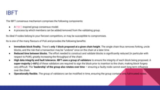 IBFT
The IBFT consensus mechanism comprises the following components:
● A PBFT inspired group consensus model.
● A process by which members can be added/removed from the validating group.
Its ideal if nodes belong to your fiercest competitors, or may be susceptible to compromises.
Its is one of the many flavours of PoA and provides the following benefits:
● Immediate block finality. There’s only 1 block proposed at a given chain height. The single chain thus removes forking, uncle
blocks, and the risk that a transaction may be “undone” once on the chain at a later time.
● Reduced time between blocks. The effort needed to construct and validate blocks is significantly reduced (in particular with
respect to PoW), greatly increasing the throughput of the chain.
● High data integrity and fault tolerance. IBFT uses a group of validators to ensure the integrity of each block being proposed. A
super-majority (~66%) of these validators are required to sign the block prior to insertion to the chain, making block forgery
very difficult. The ‘leadership’ of the group also rotates over time — ensuring a faulty node cannot exert long term influence
over the chain.
● Operationally flexible. The group of validators can be modified in time, ensuring the group contains only full-trusted nodes.
 