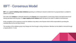 IBFT - Consensus Model
IBFT uses a pool of validating nodes (Validators) operating on an Ethereum network to determine if a proposed block is suitable for
addition to the chain.
One node of the Validators is arbitrarily selected as the Proposer and is responsible for constructing a block at the block-interval and
sharing said block with the group. If a super-majority of the Validators deem the block to be valid it is added to the blockchain.
At the completion of the consensus round, the Validators may select a new Proposer which will be responsible for providing the
candidate Block at the next block interval.
The members of the validation group may change over time through a voting mechanism. Members can be added or removed through
a majority ((N/2) + 1) vote.
 