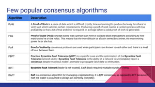 Few popular consensus algorithms
Algorithm Description
PoW A Proof of Work is a piece of data which is difficult (costly, time-consuming) to produce but easy for others to
verify and which satisfies certain requirements. Producing a proof of work can be a random process with low
probability so that a lot of trial and error is required on average before a valid proof of work is generated.
PoS Proof of Stake (PoS) concept states that a person can mine or validate block transactions according to how
many coins he or she holds. This means that the more Bitcoin or altcoin owned by a miner, the more mining
power he or she has.
PoA Proof of Authority consensus protocols are used when participants are known to each other and there is a level
of trust between them.
PBFT Practical Byzantine Fault Tolerance (pBFT) is a specific case and the optimization of the Byzantine Fault
Tolerance network ability. Byzantine Fault Tolerance is the ability of a network to unmistakably reach a
consensus despite malicious nodes’ attempts to propagate false data to other peers.
IBFT Byzantine Fault Tolerant (leader is not trusted). Each block requires multiple rounds of voting
RAFT Raft is a consensus algorithm for managing a replicated log. It is CFT consensus, as opposed to BFT because in
Raft the leader is assumed to always act correctly (honestly).
 