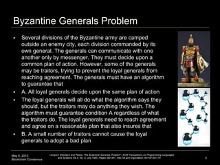 May 6, 2015
Blockchain Consensus
Byzantine Generals Problem
 Several divisions of the Byzantine army are camped
outside an enemy city, each division commanded by its
own general. The generals can communicate with one
another only by messenger. They must decide upon a
common plan of action. However, some of the generals
may be traitors, trying to prevent the loyal generals from
reaching agreement. The generals must have an algorithm
to guarantee that
 A. All loyal generals decide upon the same plan of action
 The loyal generals will all do what the algorithm says they
should, but the traitors may do anything they wish. The
algorithm must guarantee condition A regardless of what
the traitors do. The loyal generals need to reach agreement
and agree on a reasonable plan that also insures that
 B. A small number of traitors cannot cause the loyal
generals to adopt a bad plan
9
Lamport, Shostack and Pease, "the Byzantine Generals Problem", ACM Transactions on Programming Languages
and Systems,Vol.4, No. 3, July 1982, Pages 382-401. http://dl.acm.org/citation.cfm?id=357176
 