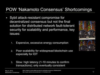 May 6, 2015
Blockchain Consensus
POW ‘Nakamoto Consensus’ Shortcomings
 Sybil attack-resistant compromise for
decentralized consensus but not the final
solution for distributed network fault-tolerant
security for scalability and performance, key
issues:
1. Expensive, excessive energy consumption
2. Poor scalability for widespread blockchain use
especially for IOT
3. Slow: high latency (1-10 minutes to confirm
transactions); only eventually consistent
12
https://medium.com/a-stellar-journey/on-worldwide-consensus-359e9eb3e949
http://crypto.stanford.edu/seclab/sem-14-15/williams.html
 