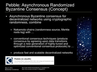 May 6, 2015
Blockchain Consensus
Pebble: Asynchronous Randomized
Byzantine Consensus (Concept)
13
http://crypto.stanford.edu/seclab/sem-14-15/williams.html
https://www.youtube.com/watch?v=8iEgjqIMtVQ
 Asynchronous Byzantine consensus for
decentralized networks using cryptographic
randomness, combine
 Nakamoto chains (randomness source, Merkle
roots log) with …
 conventional consensus techniques (produce
consensus by agreeing upon data transitions
through a new generation of highly-tuned and
optimized conventional consensus protocols) to …
 produce fast and scalable decentralized networks
 
