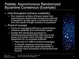 May 6, 2015
Blockchain Consensus
Pebble: Asynchronous Randomized
Byzantine Consensus (Example)
15
http://crypto.stanford.edu/seclab/sem-14-15/williams.html
https://www.youtube.com/watch?v=8iEgjqIMtVQ
 Fast-throughput (achieve scalability)
 Run massive numbers of binary leader-free
asynchronous randomized consensus protocols
in parallel to quickly agree a combined data set
from the inputs of large numbers of processes
 Proof of concept
 Focus on messaging efficiency, decentralized
network scalability and confirmation speed
 Enable 500 distributed processes to
simultaneously present their data sets to the
group and quickly reach strongly consistent
agreement on an accepted superset
 Pass only 0.5-1MB of protocol messages
 A network reaching consensus every 5
seconds would have spare bandwidth to
process many thousands of transactions per
second
 
