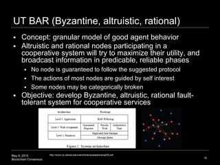 May 6, 2015
Blockchain Consensus
UT BAR (Byzantine, altruistic, rational)
16
http://www.cs.utexas.edu/users/lorenzo/papers/sosp05.pdf
 Concept: granular model of good agent behavior
 Altruistic and rational nodes participating in a
cooperative system will try to maximize their utility, and
broadcast information in predicable, reliable phases
 No node is guaranteed to follow the suggested protocol
 The actions of most nodes are guided by self interest
 Some nodes may be categorically broken
 Objective: develop Byzantine, altruistic, rational fault-
tolerant system for cooperative services
 