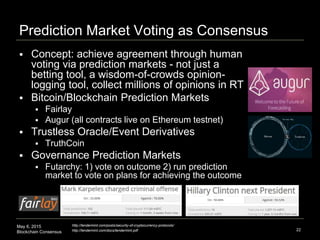 May 6, 2015
Blockchain Consensus
Prediction Market Voting as Consensus
22
http://tendermint.com/posts/security-of-cryptocurrency-protocols/
http://tendermint.com/docs/tendermint.pdf
 Concept: achieve agreement through human
voting via prediction markets - not just a
betting tool, a wisdom-of-crowds opinion-
logging tool, collect millions of opinions in RT
 Bitcoin/Blockchain Prediction Markets
 Fairlay
 Augur (all contracts live on Ethereum testnet)
 Trustless Oracle/Event Derivatives
 TruthCoin
 Governance Prediction Markets
 Futarchy: 1) vote on outcome 2) run prediction
market to vote on plans for achieving the outcome
 