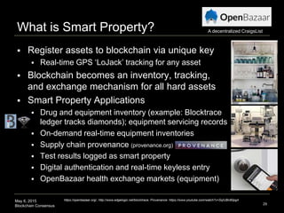 May 6, 2015
Blockchain Consensus
What is Smart Property?
 Register assets to blockchain via unique key
 Real-time GPS ‘LoJack’ tracking for any asset
 Blockchain becomes an inventory, tracking,
and exchange mechanism for all hard assets
 Smart Property Applications
 Drug and equipment inventory (example: Blocktrace
ledger tracks diamonds); equipment servicing records
 On-demand real-time equipment inventories
 Supply chain provenance (provenance.org)
 Test results logged as smart property
 Digital authentication and real-time keyless entry
 OpenBazaar health exchange markets (equipment)
29
https://openbazaar.org/, http://www.edgelogic.net/blocktrace, Provenance: https://www.youtube.com/watch?v=SqIUBn80pg4
A decentralized CraigsList
 