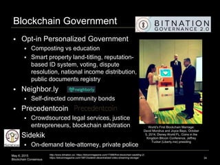 May 6, 2015
Blockchain Consensus
Blockchain Government
 Opt-in Personalized Government
 Composting vs education
 Smart property land-titling, reputation-
based ID system, voting, dispute
resolution, national income distribution,
public documents registry
 Neighbor.ly
 Self-directed community bonds
 Precedentcoin
 Crowdsourced legal services, justice
entrepreneurs, blockchain arbitration
 Sidekik
 On-demand tele-attorney, private police
34
http://www.bitnation.co/, https://bitcoinmagazine.com/17066/first-blockchain-wedding-2/,
https://bitcoinmagazine.com/19813/sidekik-decentralized-video-streaming-storage/
World’s First Blockchain Marriage:
David Mondrus and Joyce Bayo, October
5, 2014, Disney World FL, Coins in the
Kingdom Bitcoin Conference, Jeffrey
Tucker (Liberty.me) presiding
 