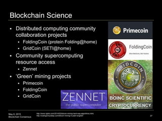 May 6, 2015
Blockchain Consensus
Blockchain Science
 Distributed computing community
collaboration projects
 FoldingCoin (protein Folding@home)
 GridCoin (SETI@home)
 Community supercomputing
resource access
 Zennet
 ‘Green’ mining projects
 Primecoin
 FoldingCoin
 GridCoin
37
http://www.righto.com/2014/02/bitcoin-mining-hard-way-algorithms.html,
http://codinginmysleep.com/bitcoin-mining-in-plain-english/
 