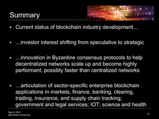 May 6, 2015
Blockchain Consensus
Summary
44
 Current status of blockchain industry development…
 …investor interest shifting from speculative to strategic
 …innovation in Byzantine consensus protocols to help
decentralized networks scale up and become highly
performant, possibly faster than centralized networks
 …articulation of sector-specific enterprise blockchain
applications in markets, finance, banking, clearing,
trading, insurance, and supply chain tracking;
government and legal services; IOT; science and health
 