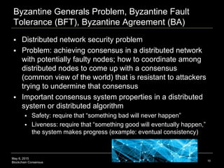 May 6, 2015
Blockchain Consensus
Byzantine Generals Problem, Byzantine Fault
Tolerance (BFT), Byzantine Agreement (BA)
 Distributed network security problem
 Problem: achieving consensus in a distributed network
with potentially faulty nodes; how to coordinate among
distributed nodes to come up with a consensus
(common view of the world) that is resistant to attackers
trying to undermine that consensus
 Important consensus system properties in a distributed
system or distributed algorithm
 Safety: require that “something bad will never happen”
 Liveness: require that “something good will eventually happen,”
the system makes progress (example: eventual consistency)
10
 
